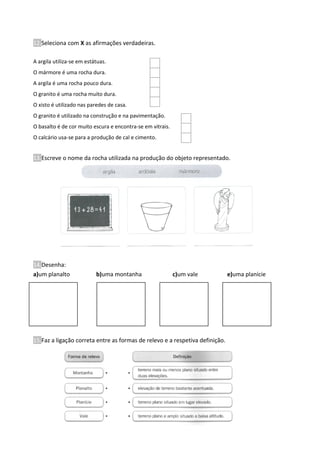 12.Seleciona com X as afirmações verdadeiras.
A argila utiliza-se em estátuas.
O mármore é uma rocha dura.
A argila é uma rocha pouco dura.
O granito é uma rocha muito dura.
O xisto é utilizado nas paredes de casa.
O granito é utilizado na construção e na pavimentação.
O basalto é de cor muito escura e encontra-se em vitrais.
O calcário usa-se para a produção de cal e cimento.
13.Escreve o nome da rocha utilizada na produção do objeto representado.
14.Desenha:
a)um planalto b)uma montanha c)um vale e)uma planície
15.Faz a ligação correta entre as formas de relevo e a respetiva definição.
 