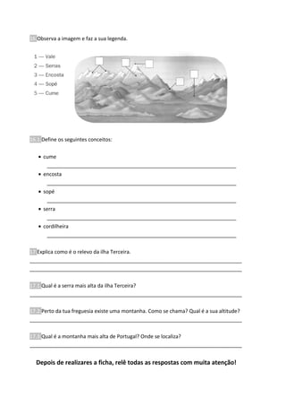 16.Observa a imagem e faz a sua legenda.
16.1.Define os seguintes conceitos:
• cume
__________________________________________________________________
• encosta
__________________________________________________________________
• sopé
__________________________________________________________________
• serra
__________________________________________________________________
• cordilheira
__________________________________________________________________
17.Explica como é o relevo da ilha Terceira.
__________________________________________________________________________
__________________________________________________________________________
17.1.Qual é a serra mais alta da ilha Terceira?
__________________________________________________________________________
17.2.Perto da tua freguesia existe uma montanha. Como se chama? Qual é a sua altitude?
__________________________________________________________________________
17.3.Qual é a montanha mais alta de Portugal? Onde se localiza?
__________________________________________________________________________
Depois de realizares a ficha, relê todas as respostas com muita atenção!
 