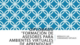 DIPLOMADO
“FORMACIÓN DE
ASESORES PARA
AMBIENTES VIRTUALES
MÓDULO IV: LAS
COMUNIDADES VIRTUALES
 