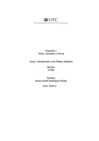 Proyecto 1
        Tema: Concepto y Forma


Curso: Introducción a los Medios Digitales

                 Sección
                  H-206


                Nombre
     Alvaro Andre Rodríguez Muñoz

            Ciclo: 2010-2
 