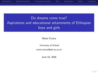 Introduction Research Questions Conceptual framework Data Descriptives Results Conclusion
Do dreams come true?
Aspirations and educational attainments of Ethiopian
boys and girls
Marta Favara
University of Oxford
marta.favara@qeh.ox.ac.uk
June 16, 2016
1 / 22
 