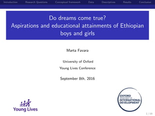 Introduction Research Questions Conceptual framework Data Descriptives Results Conclusion
Do dreams come true?
Aspirations and educational attainments of Ethiopian
boys and girls
Marta Favara
University of Oxford
Young Lives Conference
September 8th, 2016
1 / 19
 