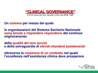 “CLINICAL GOVERNANCE”
A First Class Service. Quality in the new NHS, 1998

Un sistema per mezzo del quale
le organizzazioni del Sistema Sanitario Nazionale
sono tenute a rispondere rispondono del continuo
miglioramento
della qualità dei loro servizi
e della salvaguardia di elevati standard assistenziali
attraverso la creazione di un contesto nel quale
l’eccellenza nell’assistenza clinica deve prosperare.

 