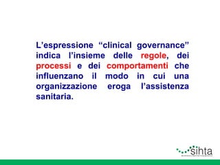 L’espressione “clinical governance”
indica l’insieme delle regole, dei
processi e dei comportamenti che
influenzano il modo in cui una
organizzazione eroga l’assistenza
sanitaria.

 