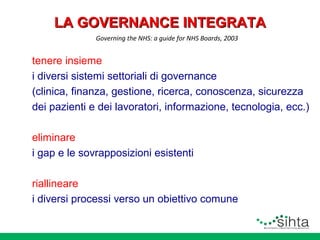 LA GOVERNANCE INTEGRATA
Governing the NHS: a guide for NHS Boards, 2003

tenere insieme
i diversi sistemi settoriali di governance
(clinica, finanza, gestione, ricerca, conoscenza, sicurezza
dei pazienti e dei lavoratori, informazione, tecnologia, ecc.)
eliminare
i gap e le sovrapposizioni esistenti
riallineare
i diversi processi verso un obiettivo comune

 