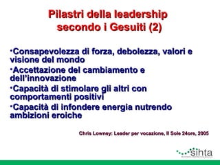 Pilastri della leadership
secondo i Gesuiti (2)
•Consapevolezza di forza, debolezza, valori e
visione del mondo
•Accettazione del cambiamento e
dell’innovazione
•Capacità di stimolare gli altri con
comportamenti positivi
•Capacità di infondere energia nutrendo
ambizioni eroiche
Chris Lowney: Leader per vocazione, Il Sole 24ore, 2005

 