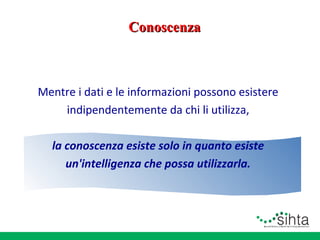 Conoscenza

Mentre i dati e le informazioni possono esistere
indipendentemente da chi li utilizza,
la conoscenza esiste solo in quanto esiste
un'intelligenza che possa utilizzarla.

 