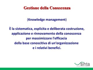 Gestione della Conoscenza
(Knowledge management)
È la sistematica, esplicita e deliberata costruzione,
applicazione e rinnovamento della conoscenza
per massimizzare l'efficacia
della base conoscitiva di un‘organizzazione
e i relativi benefici.

 