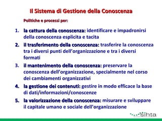 Il Sistema di Gestione della Conoscenza
Politiche e processi per:

1. la cattura della conoscenza: identificare e impadronirsi
della conoscenza esplicita e tacita
2. il trasferimento della conoscenza: trasferire la conoscenza
tra i diversi punti dell’organizzazione e tra i diversi
formati
3. il mantenimento della conoscenza: preservare la
conoscenza dell’organizzazione, specialmente nel corso
dei cambiamenti organizzativi
4. la gestione dei contenuti: gestire in modo efficace la base
di dati/informazioni/conoscenze
5. la valorizzazione della conoscenza: misurare e sviluppare
il capitale umano e sociale dell’organizzazione

 