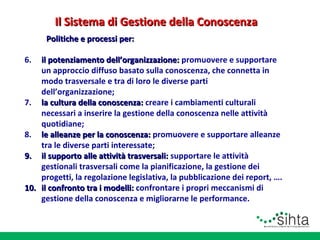 Il Sistema di Gestione della Conoscenza
Politiche e processi per:
6.

il potenziamento dell’organizzazione: promuovere e supportare
un approccio diffuso basato sulla conoscenza, che connetta in
modo trasversale e tra di loro le diverse parti
dell’organizzazione;
7. la cultura della conoscenza: creare i cambiamenti culturali
necessari a inserire la gestione della conoscenza nelle attività
quotidiane;
8. le alleanze per la conoscenza: promuovere e supportare alleanze
tra le diverse parti interessate;
9. il supporto alle attività trasversali: supportare le attività
gestionali trasversali come la pianificazione, la gestione dei
progetti, la regolazione legislativa, la pubblicazione dei report, ….
10. il confronto tra i modelli: confrontare i propri meccanismi di
gestione della conoscenza e migliorarne le performance.

 