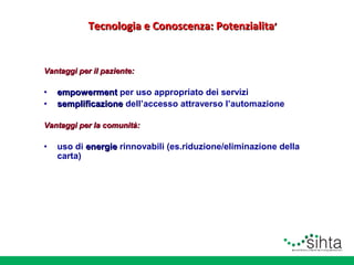 Tecnologia e Conoscenza: Potenzialita’

Vantaggi per il paziente:

•
•

empowerment per uso appropriato dei servizi
semplificazione dell’accesso attraverso l’automazione

Vantaggi per la comunità:

•

uso di energie rinnovabili (es.riduzione/eliminazione della
carta)

 