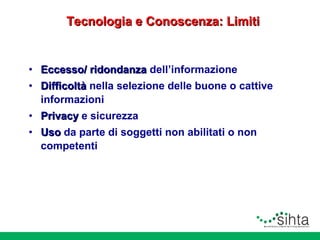 Tecnologia e Conoscenza: Limiti

• Eccesso/ ridondanza dell’informazione
• Difficoltà nella selezione delle buone o cattive
informazioni
• Privacy e sicurezza
• Uso da parte di soggetti non abilitati o non
competenti

 