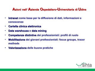 Azioni nell’ Azienda Ospedaliero-Universitaria di Udine
•

Intranet come base per la diffusione di dati, informazioni e
conoscenze

•

Cartella clinica elettronica

•

Data warehouse e data mining

•

Competenze distintive dei professionisti: profili di ruolo

•

Mobilitazione dei giovani professionisti: focus groups, tracer
methods

•

Valorizzazione delle buone pratiche

 