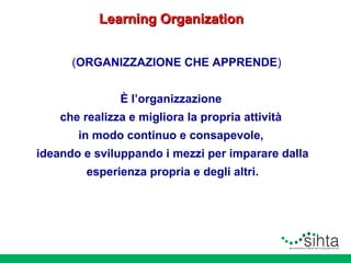Learning Organization
(ORGANIZZAZIONE CHE APPRENDE)
È l’organizzazione
che realizza e migliora la propria attività
in modo continuo e consapevole,
ideando e sviluppando i mezzi per imparare dalla
esperienza propria e degli altri.

 