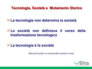 Tecnologia, Società e Mutamento Storico


La tecnologia non determina la società



La società non definisce il corso della
trasformazione tecnologica



La tecnologia è la società
(Manuel Castells: La nascita della società in rete)

 