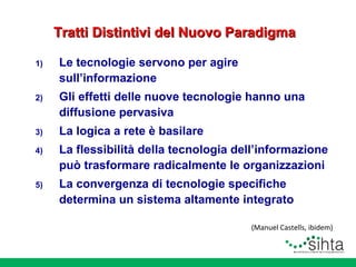 Tratti Distintivi del Nuovo Paradigma
1)

Le tecnologie servono per agire
sull’informazione

2)

Gli effetti delle nuove tecnologie hanno una
diffusione pervasiva

3)

La logica a rete è basilare

4)

La flessibilità della tecnologia dell’informazione
può trasformare radicalmente le organizzazioni

5)

La convergenza di tecnologie specifiche
determina un sistema altamente integrato
(Manuel Castells, ibidem)

 