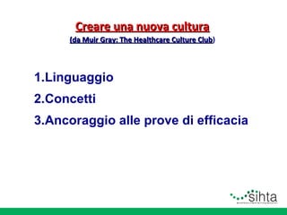 Creare una nuova cultura
(da Muir Gray: The Healthcare Culture Club)
Club

1.Linguaggio
2.Concetti
3.Ancoraggio alle prove di efficacia

 