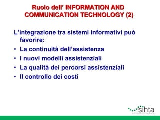 Ruolo dell’ INFORMATION AND
COMMUNICATION TECHNOLOGY (2)
L’integrazione tra sistemi informativi può
favorire:
• La continuità dell’assistenza
• I nuovi modelli assistenziali
• La qualità dei percorsi assistenziali
• Il controllo dei costi

 
