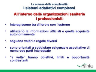 La scienza della complessità:

i sistemi adattativi complessi
All’interno delle organizzazioni sanitarie
i professionisti:
•

interagiscono tra di loro e con l’esterno

•

utilizzano le informazioni ufficiali e quelle acquisite
autonomamente

•

seguono valori e regole diversi

•

sono orientati a soddisfare esigenze e aspettative di
numerose parti interessate

•

“a volte” hanno obiettivi, limiti e opportunità
contrastanti

 