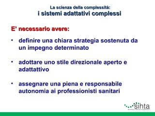 La scienza della complessità:

i sistemi adattativi complessi
E’ necessario avere:
• definire una chiara strategia sostenuta da
un impegno determinato
• adottare uno stile direzionale aperto e
adattattivo
• assegnare una piena e responsabile
autonomia ai professionisti sanitari
• promuovere il governo delle interfacce
organizzative

 