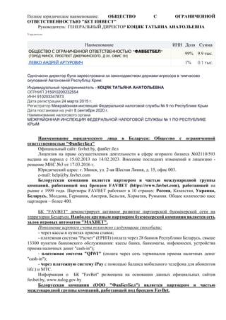Полное юридическое наименование: ОБЩЕСТВО С ОГРАНИЧЕННОЙ
ОТВЕТСТВЕННОСТЬЮ "БЕТ ИНВЕСТ"
Руководитель: ГЕНЕРАЛЬНЫЙ ДИРЕКТОР КОЦЯК ТАТЬЯНА АНАТОЛЬЕВНА
Учредители:
Наименование ИНН Доля Сумма
ОБЩЕСТВО С ОГРАНИЧЕННОЙ ОТВЕТСТВЕННОСТЬЮ "ФАВБЕТБЕЛ"
(ГОРОД МИНСК, ПРОСПЕКТ ДЖЕРЖИНСКОГО, Д.80, ОФИС 3Н)
99% 9.9 тыс.
ЛЕВКО АНДРЕЙ АРТУРОВИЧ 1% 0.1 тыс.
Одночасно директор була зареєстрована за законодавством держави-агресора в тимчасово
окупованій Автономній Республіці Крим:
Индивидуальный предприниматель - КОЦЯК ТАТЬЯНА АНАТОЛЬЕВНА
ОГРНИП 315910200232554
ИНН 910203347873
Дата регистрации 24 марта 2015 г.
Регистратор Межрайонная инспекция Федеральной налоговой службы № 9 по Республике Крым
Дата постановки на учёт 8 сентября 2020 г.
Наименование налогового органа
МЕЖРАЙОННАЯ ИНСПЕКЦИЯ ФЕДЕРАЛЬНОЙ НАЛОГОВОЙ СЛУЖБЫ № 1 ПО РЕСПУБЛИКЕ
КРЫМ
Наименование юридического лица в Беларуси: Общество с ограниченной
ответственностью "ФавБетБел"
Официальный сайт: favbet.by, фавбет.бел
Лицензия на право осуществления деятельности в сфере игорного бизнеса №02110/593
выдана на период с 15.02.2013 по 14.02.2023. Внесение последних изменений в лицензию -
решение МНС №3 от 17.03.2016 г.
Юридический адрес: г. Минск, ул. 2-ая Шестая Линия, д. 15, офис 003.
e-mail: help@by.favbet.com
Белорусская компания является партнером и частью международной группы
компаний, работающей под брендом FAVBET (https://www.favbet.com), работающей на
рынке с 1999 года. Партнеры FAVBET работают в 10 странах: Россия, Казахстан, Украина,
Беларусь, Молдова, Германия, Австрия, Бельгия, Хорватия, Румыния. Общее количество касс
партнеров – более 400.
БК "FAVBET" демонстрирует активное развитие партнерской букмекерской сети на
территории Беларуси. Наиболее крупным партнером букмекерской компании является сеть
залов игровых автоматов "MAXBET".
Пополнение игрового счета возможно следующими способами:
- через кассы в пунктах приема ставок;
- платежная система "Расчет" (ЕРИП) (оплата через 28 банков Республики Беларусь, свыше
13300 пунктов банковского обслуживания: кассы банка, банкоматы, инфокиоски, устройства
приема наличных денег "cash-in");
- платежная система "QIWI" (оплата через сеть терминалов приема наличных денег
"cash-in");
- через платежную систему iPay с помощью баланса мобильного телефона для абонентов
life:) и МТС.
Информация о БК "FavBet" размещена на основании данных официальных сайтов
favbet.by, www.nalog.gov.by
Белорусская компания (ООО "ФавБетБел") является партнером и частью
международной группы компаний, работающей под брендом FavBet.
 
