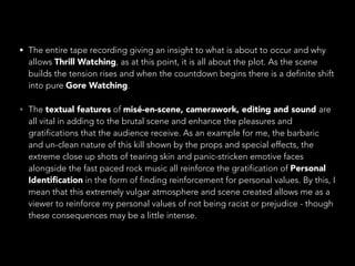 • The entire tape recording giving an insight to what is about to occur and why
allows Thrill Watching, as at this point, it is all about the plot. As the scene
builds the tension rises and when the countdown begins there is a definite shift
into pure Gore Watching.
• The textual features of misé-en-scene, camerawork, editing and sound are
all vital in adding to the brutal scene and enhance the pleasures and
gratifications that the audience receive. As an example for me, the barbaric
and un-clean nature of this kill shown by the props and special effects, the
extreme close up shots of tearing skin and panic-stricken emotive faces
alongside the fast paced rock music all reinforce the gratification of Personal
Identiﬁcation in the form of finding reinforcement for personal values. By this, I
mean that this extremely vulgar atmosphere and scene created allows me as a
viewer to reinforce my personal values of not being racist or prejudice - though
these consequences may be a little intense.
 