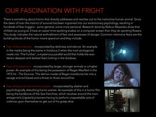 There is something about horror that directly addresses and reaches out to the instinctive human animal. Since
the dawn of man the instinct of survival has been ingrained into our evolutionary psychology, resulting in
hundreds of fear triggers - some general, some more personal. Research done by Nobuo Masataka show that
children as young as 3 have an easier time spotting snakes on a computer screen than they do spotting flowers.
This study indicates the natural enthrallment of fear and awareness of danger. Common instinctive fears are the
building blocks of the horror movie spectrum and they include;
• Fear of the unknown - incorporated by darkness and silence. An example 
in the media being the scene in Insidious 2 when the main protagonist 
ravels into ‘The Further’, a mysterious parallel world that holds the wan- 
derers deepest and darkest fears lurking in the shadows.
• Fear of competitors - incorporated by larger, stronger animals or a higher 
power. An example of this being the possession of Regan MacNeil in the 
1973 hit - The Exorcist. The demon inside of Regan transforms her into a 
savage and evil beast and a threat to those around her.
• Fear of physical and emotional pain - incorporated by slasher and 
psychologically disturbing horror scenes. An example of this in a horror film 
being the backbone of the Saw franchise, which revolves around the main  
antagonist’s (Jigsaw’s) prisoners having to perform unspeakable acts of  
violence upon themselves to get out of his grasp alive.
OUR FASCINATION WITH FRIGHT
 