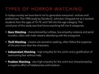 T Y P E S O F H O R R O R - WAT C H I N G
In todays society we have learnt not to generalize everyone’s motives and
preferences. This 1995 study by Deirdre D. Johnston intrigued me as it studied
students from the ages of 15-19, and I fall into this age category. The
conclusion of this study was that horror-watching fell into 4 categories:
• Gore Watching - characterized by ruthless, low-empathy violence and serial
murders, often with male viewers identifying with the antagonist.
• Thrill Watching - viewers are sensation seeking, often follow the suspense
of the plot more than the characters.
• Independant Watching - high empathy for the victim and a gratification of
overcoming fear without help.
• Problem Watching - also high empathy for the victim but characterized by
a negative effect of helplessness and isolation.
 