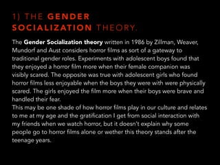 1 ) T H E G E N D E R  
S O C I A L I Z AT I O N T H E O RY.
The Gender Socialization theory written in 1986 by Zillman, Weaver,
Mundorf and Aust considers horror films as sort of a gateway to
traditional gender roles. Experiments with adolescent boys found that
they enjoyed a horror film more when their female companion was
visibly scared. The opposite was true with adolescent girls who found
horror films less enjoyable when the boys they were with were physically
scared. The girls enjoyed the film more when their boys were brave and
handled their fear.
This may be one shade of how horror films play in our culture and relates
to me at my age and the gratification I get from social interaction with
my friends when we watch horror, but it doesn’t explain why some
people go to horror films alone or wether this theory stands after the
teenage years.
 