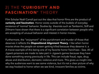 2 ) T H E ‘ C U R I O S I T Y A N D
FA S C I N AT I O N ’ T H E O RY
Film Scholar Noël Carroll put out the idea that horror films are the product of
curiosity and fascination. Horror exists outside of the bubble of everyday
existence of ‘normal’ behavior. Studies by theorists such as Tamborini, Stiff and
Zillmann have shown that there is a significant correlation between people who
are accepting of unusual behavior and interest in horror movies.
Furthermore, the “enjoyment” of the punishment and murder of those that
deserves it reflects the Dispositional Alignment Theory. I like when horror
movies show the people on screen getting killed because they deserve it. a
A movie example of this being one of my favorite horror franchises - Saw. All of
Jigaw’s prisoners are made to take part in Jigsaw’s games because they have
done something wrong previously in life. This can include fraud, rape, drug
abuse and distribution, domestic violence and more. This gives us insight into
why the audiences want to see some violence, but it’s not a clear picture of why
we stay hooked to horror when we see kind, innocent families as victims.
 