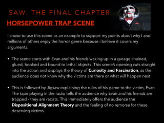 S A W: T H E F I N A L C H A P T E R
I chose to use this scene as an example to support my points about why I and
millions of others enjoy the horror genre because i believe it covers my
arguments.
• The scene starts with Evan and his friends waking up in a garage chained,
glued, hooked and bound to lethal objects. This scene’s opening cuts straight
into the action and displays the theory of Curiosity and Fascination, as the
audience does not know why the victims are there or what will happen next.
• This is followed by Jigsaw explaining the rules of his game to the victim, Evan.
The tape playing in the radio tells the audience why Evan and his friends are
trapped - they are racists. This immediately offers the audience the
Dispositional Alignment Theory and the feeling of no remorse for these
deserving victims.
HORSEPOWER TRAP SCENE
 