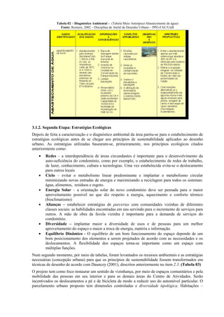 Tabela 02 – Diagnóstico Ambiental – (Tabela Meio Antrópico/Abastecimento de água)
                Fonte: Romero, 2002 – Disciplina de Ateliê de Desenho Urbano – PPG-FAU/UnB




3.1.2. Segunda Etapa: Estratégias Ecológicas
Depois de feita a caracterização e o diagnóstico ambiental da área partiu-se para o estabelecimento de
estratégias ecológicas antes de se chegar aos princípios de sustentabilidade aplicados ao desenho
urbano. As estratégias utilizadas basearam-se, primeiramente, nos princípios ecológicos citados
anteriormente como:
    •   Redes – a interdependência de áreas circundantes é importante para o desenvolvimento da
        auto-suficiência do condomínio, como por exemplo, o estabelecimento de redes de trabalho,
        de lazer, conhecimento, cultura e tecnologias. Uma vez estabelecida evita-se o deslocamento
        para outros locais
    •   Ciclo – evitar o metabolismo linear predominante e implantar o metabolismo circular
        minimizando novas entradas de energia e maximizando a reciclagem para todos os sistemas:
        água, alimentos, resíduos e esgoto.
    •   Energia Solar – a orientação solar do novo condomínio deve ser pensada para o maior
        aproveitamento possível no que diz respeito a energia, aquecimento e conforto térmico
        (bioclimatismo)
    •   Alianças – estabelecer estratégias de parcerias com comunidades vizinhas de diferentes
        classes sociais: as habilidades encontradas em uns servindo para o incremento de serviços para
        outros. A mão de obra da favela vizinha é importante para a demanda de serviços do
        condomínio.
    •   Diversidade – implantar maior a diversidade de usos e de pessoas para um melhor
        aproveitamento do espaço e maior a troca de energia, matéria e informação.
    •   Equilíbrio Dinâmico - O equilíbrio de um bom funcionamento do espaço depende de um
        bom posicionamento dos elementos a serem projetados de acordo com as necessidades e os
        deslocamentos. A flexibilidade dos espaços torna-se importante como um espaço com
        múltiplas funções.
Num segundo momento, por meio de tabelas, foram levantados os recursos ambientais e as estratégias
necessárias (concepção urbana) para que os princípios de sustentabilidade fossem transformados em
técnicas de desenho de acordo com Dauncey (2001), descritos anteriormente no item 2.3. (Tabela 03)
O projeto tem como foco instaurar um sentido de vizinhança, por meio de espaços comunitários e pela
mobilidade das pessoas em seu interior e para as demais áreas do Centro de Atividades. Serão
incentivados os deslocamentos a pé e de bicicleta de modo a reduzir uso do automóvel particular. O
parcelamento urbano proposto tem dimensões controladas e diversidade tipológica. Habitações –
 