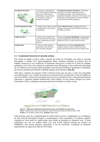 Tratamento de Esgoto            1. Evitar que a capacidade da     Tratamento de Esgoto Alternativo - Tratamento
                                ETE Norte chegue ao limite para   de Esgoto com Reator Anaeróbio de Fluxo
                                não ocorrer o fenômeno de         Ascendente associado a leito cultivado de fluxo
                                eutrofização do Lago Paranoá.     superficial (wetlands). A Estação de Tratamento será
                                2. Incorporar a estação ao        localizada nas proximidades do corredor ecológico
                                desenho da paisagem               incorporada ao desenho paisagístico.



Gestão Integrada da Água        1. Reaproveitar as águas servidas Instalar filtros de areia nos jardins para fazer a
                                e as águas pluviais nos projetos  filtragem das águas.Projetos hidráulicos prevendo a
                                de arquitetura.                   tubulação necessária



Política dos 3R’s               1.Tratar o lixo na própria Sub-   Projetar uma Usina de Reciclagem e Compostagem
                                bacia do Ribeirão do Torto para   nas proximidades para atender toda a Sub-bacia do
                                evitar o esgotamento do Aterro    Ribeirão do Torto e a mão-de-obra da favela.
                                Sanitário.
Energia Solar                   1. Prever o uso de energia e      Implantação no sentido da orientação solar
                                aquecimento solar através de      nordeste-sudoeste, melhor eficiência dos raios
                                uma orientação adequada           solares para aproveitamento futuro de energia solar.



3.2 Condomínio Sustentável: desenho urbano
Este estudo se propõe a intervir sobre a parcela do Centro de Atividades, que ainda se encontra
desocupada. A quadra CA-6 (aproximadamente 20ha), conforme analisado na primeira fase do
trabalho, destina-se ao uso residencial. O loteamento atual prevê a criação de 92 lotes de unidades
autônomas, e de 4 lotes sob o regime de condomínios para 450 pessoas, o que resulta numa densidade
de 22,5 hab/há. O novo projeto adota densidades mais elevadas (51hab/ha), apropriadas à urbanidade,
que devem contribuir para imprimir vitalidade naquele centro de bairro. (Fig. 02)
Além disso, comporta um pequeno Centro Comercial Local, que traz para o centro da comunidade
usos diferenciados, com o intuito de incentivar a economia local e de aproximar o local de trabalho de
casa. Esse edifício comercial deverá proporcionar aos novos moradores, lojas e salas para profissionais
autônomos e, pequenas unidades habitacionais. Outro edifício, na área central, abrigará um Centro
Comunitário. Juntos, configuram uma praça que deverá estimular os contatos sociais.




        Fig. O2 – Planta do Condomínio Sustentável do centro de Atividades do Lago Norte
        Fonte: Trabalho desenvolvido na disciplina de Ateliê de Desenho Urbano da PPG-Fau/UnB , 2002
        Projeto: Liza Andrade e Rejane Jung , Desenho: Rejane Jung

Estão previstas, para ela, a implementação de coleta seletiva de lixo, a implantação, nas vizinhanças,
de uma Usina de Reciclagem (triagem e compostagem) e horta comunitária. O composto orgânico
originado na Usina pode ser reaproveitado como adubo na produção de alimentos local. A horta
comunitária, por sua vez, poderá contar com uma Escola Agrícola apoiada por técnicos da
EMBRAPA, para formar pequenos agricultores a fim de disseminar a produção de alimentos
especialmente na região da invasão da Vila Varjão.
 
