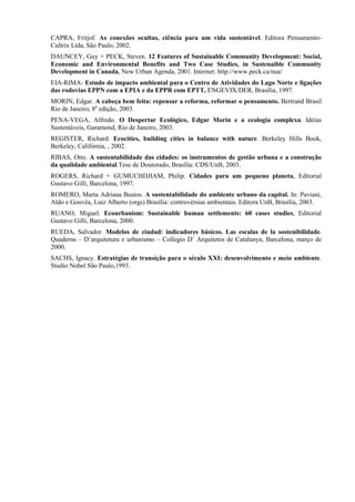CAPRA, Fritjof. As conexões ocultas, ciência para um vida sustentável. Editora Pensamento-
Cultrix Ltda, São Paulo, 2002.
DAUNCEY, Guy + PECK, Steven. 12 Features of Sustainable Community Development: Social,
Economic and Environmental Benefits and Two Case Studies, in Sustenaible Community
Development in Canada, New Urban Agenda, 2001. Internet: http://www.peck.ca/nua/
EIA-RIMA- Estudo de impacto ambiental para o Centro de Atividades do Lago Norte e ligações
das rodovias EPPN com a EPIA e da EPPR com EPTT, ENGEVIX/DER, Brasília, 1997.
MORIN, Edgar. A cabeça bem feita: repensar a reforma, reformar o pensamento. Bertrand Brasil
Rio de Janeiro, 8a edição, 2003.
PENA-VEGA, Alfredo. O Despertar Ecológico, Edgar Morin e a ecologia complexa. Idéias
Sustentáveis, Garamond, Rio de Janeiro, 2003.
REGISTER, Richard. Ecocities, building cities in balance with nature. Berkeley Hills Book,
Berkeley, Califórnia, , 2002.
RIBAS, Otto. A sustentabilidade das cidades: os instrumentos de gestão urbana e a construção
da qualidade ambiental.Tese de Doutorado, Brasília: CDS/UnB, 2003.
ROGERS, Richard + GUMUCHDJIAM, Philip. Cidades para um pequeno planeta, Editorial
Gustavo Gilli, Barcelona, 1997.
ROMERO, Marta Adriana Bustos. A sustentabilidade do ambiente urbano da capital. In: Paviani,
Aldo e Gouvêa, Luiz Alberto (orgs) Brasília: controvérsias ambientais. Editora UnB, Brasília, 2003.
RUANO, Miguel. Ecourbanism: Sustainable human settlements: 60 cases studies, Editorial
Gustavo Gilli, Barcelona, 2000.
RUEDA, Salvador. Modelos de ciudad: indicadores básicos. Las escalas de la sostenibilidade.
Quaderns – D’arquitetura e urbanismo – Collegio D’ Arquitetos de Catalunya, Barcelona, março de
2000.
SACHS, Ignacy. Estratégias de transição para o século XXI: desenvolvimento e meio ambiente.
Studio Nobel São Paulo,1993.
 