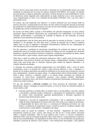 Deve-se intervir numa etapa anterior da decisão à realização de um determinado projeto que acaba
resultando na elaboração de um estudo de impacto ambiental (EIA-RIMA). Este estudo visa abordar
preventivamente os impactos ambientais, apresentar e analisar alternativas, buscar fidelidade ao Termo
de Referência (termo adquirido pelo empreendedor no órgão ambiental com os itens necessários a
serem diagnosticados no EIA) e aos conteúdos da Resolução CONAMA 1/86 e, por fim, obter a
participação social.
No entanto, não está cumprindo seus objetivos. A variável ambiental tem uma inserção tardia no
processo decisório e, quando pode prevenir danos, há uma carência de propostas alternativas passando
por justificador do empreendimento proposto, por meio de um rol de medidas compensatórias ao invés
de medidas que evitem ou minimizem os impactos.
De acordo com Ribas (2001), quando os EIAs-RIMAs são aplicados diretamente em áreas urbanas
apresentam alguns problemas operacionais que comprometem sua credibilidade e sua eficácia de
avaliação: primeiramente, a necessidade de avaliação da hipótese de não realização do projeto
analisado ou suas alternativas de localização.
Em prosseguimento, trata da rotina processual de aprovação ou emissão de licenças – a prévia, a de
instalação e a de operação. Na visão deste autor, a licença de operação não se aplica à dinâmica
urbana, uma vez que, ao implantar o loteamento (desmatamento, abertura de vias, implantação de
infra-estrutura), já está se iniciando sua operação.
Por fim, apresenta o problema de estruturação metodológica de avaliação de impactos, pois são
estabelecidos pesos de avaliação iguais para atributos de natureza diversa, resultando em conclusões
hipotéticas e gerando documentos conclusivos ilegítimos, verdadeiras enciclopédias de dados, muitas
vezes irrelevantes e, quase sempre, onerosos para o agente empreendedor.
Além disso, a partir da análise das informações disponíveis sobre a região, pelas diversas áreas do
conhecimento, seria possível formular um desenho urbano verdadeiramente ecológico. Entretanto,
ainda existe uma lacuna entre as restrições impostas pelos estudos de impactos ambientais e as
soluções urbanísticas adotadas.
A utilização dos elementos ambientais diagnosticados nos EIAs-RIMAs sobre o local do futuro
assentamento, como o ar (sentido dos ventos), a água (recursos hídricos), o solo, a vegetação e a
posição do sol, podem representar uma poderosa ferramenta ou até mesmo uma economia de recursos
para o planejamento e desenho do espaço urbano. As cidades podem cultivar biodiversidade, restaurar
terras e águas, conservar a cobertura vegetal e, ao mesmo tempo, incorporar um conjunto de
estratégias de sobrevivência, integralmente presentes, como moradia, trabalho, alimentação,
saneamento, manufatura, lazer, vida social e comércio em proporções balanceadas, contribuindo para a
melhoria da saúde do planeta.
Por que não introduzir a dimensão ecológica nos vários processos de urbanização, desde o
planejamento, design e estratégias de desenvolvimento, ao invés de insistir no tratamento padrão de
nossas cidades, onde:
    •   O partido urbanístico escolhido altera as relações entre as escalas pública e privada e suprime
        a semi-pública; adotando quadras residenciais e entrequadras de equipamentos; implementa
        um sistema viário monumental, sugerindo paradoxalmente a utilização majoritária do
        automóvel para deslocamentos curtos;
    •   Vulgariza-se a previsão de equipamentos comunitários e não se implementa a fixação na
        cidade de fontes empregadoras da mão-de-obra local. Dita, junto com a rigidez do loteamento,
        a obrigatoriedade de muros entre lotes e a construção de habitações provisórias nos seus
        fundos, o rompimento da organização social e a perda da escala de vizinhança original, onde
        se priorizavam o caráter público e semipúblico do espaço.
Corrobora ainda, na criação de condições - até hoje mantidas - degradantes do meio urbano:
bioclimáticas (rajadas de vento / poeira, calor intenso nos dias de sol e visuais áridas), funcionais
(difícil e insegura mobilidade e falta de locais públicos para o lazer e o convívio comunitário),
ambientais (fraco senso de orientação locacional e baixo valor cênico), e socioeconômicas (violência e
falta de auto-sustentabilidade, com dependência do Plano Piloto, no caso de Brasília); em grande parte
atribuídas à presença de inúmeros vazios urbanos - lotes institucionais desocupados / áreas públicas
 