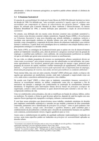 abandonadas - à falta de tratamento paisagístico, ao repetitivo padrão urbano adotado e à distância do
pólo produtivo.

1.1 Urbanismo Sustentável
O conceito de sustentabilidade foi criado por Lester Brown da WWI (Worldwatch Institute) no início
da década de 1980. Foi definido que “uma sociedade sustentável é aquela capaz de satisfazer suas
necessidades sem comprometer as chances de sobrevivências das gerações futuras”. Alguns anos
depois foi utilizado pela Comissão Mundial do Meio Ambiente e Desenvolvimento, no famoso
Relatório Brundtland de 1986, a mesma definição para apresentar a noção de desenvolvimento
sustentável.
No entanto, essa definição não nos mostra como devemos construir uma sociedade sustentável e,
muito menos como devemos construir cidades sustentáveis. Segundo Ruano (2000), o Ecourbanismo
ou Urbanismo Sustentável é uma nova disciplina que articula múltiplas e complexas variáveis e
incorpora uma aproximação sistêmica ao desenho urbano com uma visão integrada e unificada,
trazendo, como conseqüência, a superação da divisão clássica do urbanismo tradicional e seus critérios
formais e estilísticos. A partir deste novo paradigma deve-se estabelecer uma relação dialética entre o
planejamento estratégico e o desenho urbano.
Para Sachs (1993), as estratégias de Ecodesenvolvimeto para os países em vias de desenvolvimento
podem ser triplamente vencedoras, pois, além de promover o progresso social por meio de geração de
empregos e contribuir para melhorar o meio ambiente, são economicamente justificáveis na medida
em que as atividades que geram uma economia de recursos se autofinanciam.
Na sua visão, as cidades poupadoras de recursos ou assentamentos urbanos sustentáveis devem ser
vistos como ecossistemas2, pois existem recursos que são subutilizados ou mal-utilizados, tais como:
terras agriculturáveis, lixo reciclável, potencial para conservação de energia e água, potencial para
poupança de recursos de capital, mediante a melhor manutenção de equipamentos, infra-estruturas e
imóveis. “...O aproveitamento desses recursos pode representar não só importante fonte de empregos,
financiada pela poupança de recursos, mas ainda, um meio para melhorar as condições ambientais”.
Nesta mesma linha, mas com um outro conceito, Girardet3 (2003) afirma que cidades ecológicas são
aquelas que apresentam um metabolismo circular, onde tudo é planejado e reaproveitado como um
ciclo, onde existe a consciência ambiental dos gestores e dos cidadãos.
De acordo com Capra4 (2002), a chave para se implantar comunidades humanas sustentáveis é
observar os ecossistemas naturais, ou melhor, compreender como eles se organizam a fim de
maximizar sua duração e empregar este conhecimento na construção de assentamentos humanos
duradouros. O diagnóstico para intervenções futuras deve-se basear em princípios ecológicos de
organização, comum a todos ecossistemas os quais desenvolveram para sustentar a teia da vida - a
compreensão sistêmica da vida.
Uma vez estabelecidos certos princípios, eles não se modificam em função de culturas, hábitos, estilos
ou modismos. No entanto, a forma na qual devemos aplicá-los, depende de cada bio-região com seus
aspectos físicos (geologia real, topografia e ecologia), culturais e socioeconômicos.
É com base nesses princípios que desenvolvemos nosso trabalho, estudando estratégias de desenho
para implantar comunidades sustentáveis e entender em que medida a anatomia de uma comunidade
construída, juntamente com a identificação de princípios de ecologia5 - entre os quais podemos citar
redes, ciclos, alianças, energia solar, diversidade e equilíbrio dinâmico, pode contribuir para o
estabelecimento de procedimentos e métodos para o desenho de assentamentos humanos em equilíbrio
com a natureza, economicamente viáveis e lugares agradáveis para se viver.
Assim como o estabelecimento de padrões de qualidade ambiental, tradicionalmente é traduzido em
normas, neste tema específico podem ser traduzidos em princípios de sustentabilidade aplicados ao
desenho urbano.
2
  Ecossistema é um conjunto das interações entre os seres vivos no âmbito de um sítio geofísico. Corresponde a uma
organização espontânea, com suas regulações próprias. (Pena-Vega, 2003)
3
  Conferência Gaia, The Evolution of the Superorganism, St. Anne’s College, Oxford, 1996.
4
  Além de “As conexões ocultas”, 2002, “ Diálogos para um Brasil Sustentável, Brasília, 2003
5
  Baseado em autores como Morin (2003), Pena-Vega (2003) e Capra (2002)
 