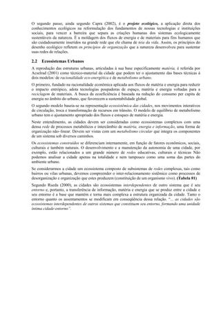 O segundo passo, ainda segundo Capra (2002), é o projeto ecológico, a aplicação direta dos
conhecimentos ecológicos na reformulação dos fundamentos de nossas tecnologias e instituições
sociais, para vencer a barreira que separa as criações humanas dos sistemas ecologicamente
sustentáveis da natureza. É a moldagem dos fluxos de energia e de materiais para fins humanos que
são cuidadosamente inseridos na grande rede que ele chama de teia da vida. Assim, os princípios do
desenho ecológico refletem os princípios de organização que a natureza desenvolveu para sustentar
suas redes de relações.

2.2   Ecossistemas Urbanos
A reprodução das estruturas urbanas, articuladas à sua base especificamente matéria, é referida por
Acselrad (2001) como técnico-material da cidade que podem ter o ajustamento das bases técnicas à
dois modelos: de racionalidade eco-energética e de metabolismo urbano.
O primeiro, fundado na racionalidade econômica aplicada aos fluxos de matéria e energia para reduzir
o impacto entrópico, adota tecnologias poupadoras de espaço, matéria e energia voltadas para a
reciclagem de materiais. A busca da ecoeficiência é baseada na redução do consumo per capita de
energia no âmbito do urbano, que favorecem a sustentabilidade global.
O segundo modelo baseia-se na representação ecossistêmica das cidades, nos movimentos interativos
de circulação, troca e transformação de recursos em trânsito. O modelo de equilíbrio de metabolismo
urbano tem o ajustamento apropriado dos fluxos e estoques de matéria e energia.
Neste entendimento, as cidades devem ser consideradas como ecossistemas complexos com uma
densa rede de processos metabólicos e intercâmbio de matéria, energia e informação, uma forma de
organização não–linear. Devem ser vistas com um metabolismo circular que integra os componentes
de um sistema sob diversos caminhos.
Os ecossistemas construídos se diferenciam internamente, em função de fatores econômicos, sociais,
culturais e também naturais. O desenvolvimento e a manutenção da autonomia de uma cidade, por
exemplo, estão relacionados a um grande número de redes educativas, culturais e técnicas Não
podemos analisar a cidade apenas na totalidade e nem tampouco como uma soma das partes do
ambiente urbano.
Se considerarmos a cidade um ecossistema composto de subsistemas de redes complexas, tais como
bairros ou vilas urbanas, devemos compreender o inter-relacionamento sistêmico como processos de
desorganização e organização que estes produzem (constituição de um organismo vivo). (Tabela 01)
Segundo Rueda (2000), as cidades são ecossistemas interdependentes de outro sistema que é seu
entorno e, portanto, a transferência de informação, matéria e energia que se produz entre a cidade e
seu entorno é a base que mantém e torna mais complexa a estrutura organizada da cidade. Tanto o
entorno quanto os assentamentos se modificam em conseqüência dessa relação. “... as cidades são
ecossistemas interdependentes de outros sistemas que constituem seu entorno, formando uma unidade
íntima cidade-entorno”.
 