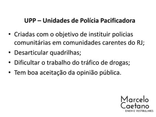 UPP – Unidades de Polícia Pacificadora
• Criadas com o objetivo de instituir policias
comunitárias em comunidades carentes do RJ;
• Desarticular quadrilhas;
• Dificultar o trabalho do tráfico de drogas;
• Tem boa aceitação da opinião pública.
 