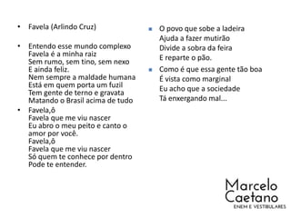 • Favela (Arlindo Cruz)
• Entendo esse mundo complexo
Favela é a minha raiz
Sem rumo, sem tino, sem nexo
E ainda feliz.
Nem sempre a maldade humana
Está em quem porta um fuzil
Tem gente de terno e gravata
Matando o Brasil acima de tudo
• Favela,ô
Favela que me viu nascer
Eu abro o meu peito e canto o
amor por você.
Favela,ô
Favela que me viu nascer
Só quem te conhece por dentro
Pode te entender.
 O povo que sobe a ladeira
Ajuda a fazer mutirão
Divide a sobra da feira
E reparte o pão.
 Como é que essa gente tão boa
É vista como marginal
Eu acho que a sociedade
Tá enxergando mal...
 