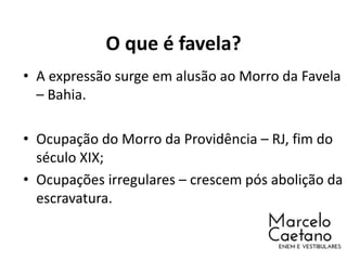 O que é favela?
• A expressão surge em alusão ao Morro da Favela
– Bahia.
• Ocupação do Morro da Providência – RJ, fim do
século XIX;
• Ocupações irregulares – crescem pós abolição da
escravatura.
 