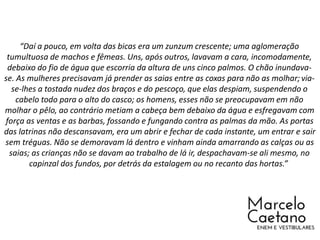 “Daí a pouco, em volta das bicas era um zunzum crescente; uma aglomeração
tumultuosa de machos e fêmeas. Uns, após outros, lavavam a cara, incomodamente,
debaixo do fio de água que escorria da altura de uns cinco palmos. O chão inundava-
se. As mulheres precisavam já prender as saias entre as coxas para não as molhar; via-
se-lhes a tostada nudez dos braços e do pescoço, que elas despiam, suspendendo o
cabelo todo para o alto do casco; os homens, esses não se preocupavam em não
molhar o pêlo, ao contrário metiam a cabeça bem debaixo da água e esfregavam com
força as ventas e as barbas, fossando e fungando contra as palmas da mão. As portas
das latrinas não descansavam, era um abrir e fechar de cada instante, um entrar e sair
sem tréguas. Não se demoravam lá dentro e vinham ainda amarrando as calças ou as
saias; as crianças não se davam ao trabalho de lá ir, despachavam-se ali mesmo, no
capinzal dos fundos, por detrás da estalagem ou no recanto das hortas.”
 