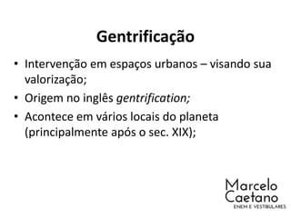 Gentrificação
• Intervenção em espaços urbanos – visando sua
valorização;
• Origem no inglês gentrification;
• Acontece em vários locais do planeta
(principalmente após o sec. XIX);
 