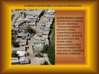 CHABOLAS MADRILEÑAS, AS FAVELAS ESPANHOLAS



                       OUTRO ENGANO COMUM
                       É ACHAR QUE AS FAVELAS
                       SÃO UM FENÔMENO
                       "TERCEIRO-MUNDISTA",
                       RESTRITO A PAÍSES
                       SUBDESENVOLVIDOS OU
                       EMERGENTES. APESAR DE
                       EM QUANTIDADE BEM
                       MENOR, PAÍSES
                       DESENVOLVIDOS COMO
                       ESPANHA TAMBÉM TEM
                       SUAS FAVELAS, CHAMADAS
                       POR LÁ DE "CHABOLAS".
 