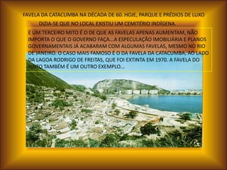 FAVELA DA CATACUMBA NA DÉCADA DE 60. HOJE, PARQUE E PRÉDIOS DE LUXO
     DIZIA-SE QUE NO LOCAL EXISTIU UM CEMITÉRIO INDÍGENA.
 E UM TERCEIRO MITO É O DE QUE AS FAVELAS APENAS AUMENTAM, NÃO
 IMPORTA O QUE O GOVERNO FAÇA...A ESPECULAÇÃO IMOBILIÁRIA E PLANOS
 GOVERNAMENTAIS JÁ ACABARAM COM ALGUMAS FAVELAS, MESMO NO RIO
 DE JANEIRO. O CASO MAIS FAMOSO É O DA FAVELA DA CATACUMBA, AO LADO
 DA LAGOA RODRIGO DE FREITAS, QUE FOI EXTINTA EM 1970. A FAVELA DO
 PINTO TAMBÉM É UM OUTRO EXEMPLO...
 