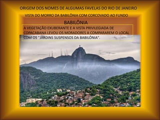 ORIGEM DOS NOMES DE ALGUMAS FAVELAS DO RIO DE JANEIRO
  VISTA DO MORRO DA BABILÔNIA COM CORCOVADO AO FUNDO
                    BABILÔNIA
 A VEGETAÇÃO EXUBERANTE E A VISTA PRIVILEGIADA DE
 COPACABANA LEVOU OS MORADORES A COMPARAREM O LOCAL
 COM OS "JARDINS SUSPENSOS DA BABILÔNIA".
 