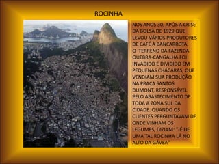 ROCINHA
          NOS ANOS 30, APÓS A CRISE
          DA BOLSA DE 1929 QUE
          LEVOU VÁRIOS PRODUTORES
          DE CAFÉ À BANCARROTA,
          O TERRENO DA FAZENDA
          QUEBRA-CANGALHA FOI
          INVADIDO E DIVIDIDO EM
          PEQUENAS CHÁCARAS, QUE
          VENDIAM SUA PRODUÇÃO
          NA PRAÇA SANTOS
          DUMONT, RESPONSÁVEL
          PELO ABASTECIMENTO DE
          TODA A ZONA SUL DA
          CIDADE. QUANDO OS
          CLIENTES PERGUNTAVAM DE
          ONDE VINHAM OS
          LEGUMES, DIZIAM: "-É DE
          UMA TAL ROCINHA LÁ NO
          ALTO DA GÁVEA"
 