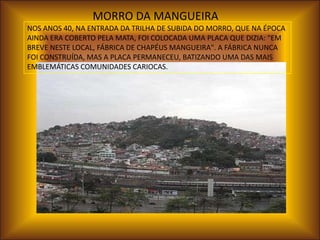 MORRO DA MANGUEIRA
NOS ANOS 40, NA ENTRADA DA TRILHA DE SUBIDA DO MORRO, QUE NA ÉPOCA
AINDA ERA COBERTO PELA MATA, FOI COLOCADA UMA PLACA QUE DIZIA: "EM
BREVE NESTE LOCAL, FÁBRICA DE CHAPÉUS MANGUEIRA". A FÁBRICA NUNCA
FOI CONSTRUÍDA, MAS A PLACA PERMANECEU, BATIZANDO UMA DAS MAIS
EMBLEMÁTICAS COMUNIDADES CARIOCAS.
 