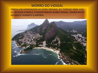 MORRO DO VIDIGAL
VIDIGAL,EM HOMENAGEM AO DONO ORIGINAL DO TERRENO ONDE HOJE
SE LOCALIZA A FAVELA, O MAJOR MIGUEL NUNES VIDIGAL, FIGURA MUITO
INFLUENTE DURANTE O IMPÉRIO.
 