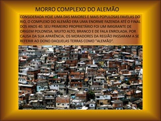 MORRO COMPLEXO DO ALEMÃO
CONSIDERADA HOJE UMA DAS MAIORES E MAIS POPULOSAS FAVELAS DO
RIO, O COMPLEXO DO ALEMÃO ERA UMA ENORME FAZENDA ATÉ O FINAL
DOS ANOS 40. SEU PRIMEIRO PROPRIETÁRIO FOI UM IMIGRANTE DE
ORIGEM POLONESA, MUITO ALTO, BRANCO E DE FALA ENROLADA. POR
CAUSA DA SUA APARÊNCIA, OS MORADORES DA REGIÃO PASSARAM A SE
REFERIR AO DONO DAQUELAS TERRAS COMO "ALEMÃO“.
 