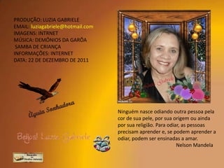 PRODUÇÃO: LUZIA GABRIELE
EMAIL: luziagabriele@hotmail.com
IMAGENS: INTRNET
MÚSICA: DEMÔNIOS DA GARÔA
 SAMBA DE CRIANÇA
INFORMAÇÕES: INTERNET
DATA: 22 DE DEZEMBRO DE 2011




                                   Ninguém nasce odiando outra pessoa pela
                                   cor de sua pele, por sua origem ou ainda
                                   por sua religião. Para odiar, as pessoas
                                   precisam aprender e, se podem aprender a
                                   odiar, podem ser ensinadas a amar.
                                                              Nelson Mandela
 